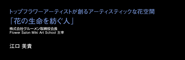 花はオブジェのひとつ。主役を生かす、それがデザインの本質。自立した女性がフラワービジネスで活躍できる可能性を広げられたら、花と緑を通じて、様々なシーンで女性がいきいきと輝く事ができたら。一人でも多くの花のプロを育てることができたら・・・。女性が花の世界で生きてゆける環境をつくること、これが私の目指す夢です。魅力に溢れたデザインと人を創る、(株)ヴルーメンの21世紀の大切な役割だと思っています。