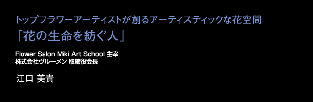 トップフラワーアーティストが創るアーティスティックな花空間「花の生命を紡ぐ人」Flower Salon Miki Art School 主宰 株式会社ヴルーメン代表取締役 江口 美貴