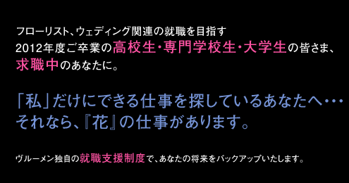 フローリスト、ウェディング関連の就職を目指す2012年度ご卒業の高校生・専門学校生・大学生の皆さま、求職中のあなたに。「私」だけにできる仕事を探しているあなたへ・・・
それなら、『花』の仕事があります。 ヴルーメン独自の就職支援制度で、あなたの将来をバックアップいたします