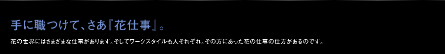 手に職つけて、さあ『花仕事』。花の世界にはさまざまな仕事があります。そしてワークスタイルも人それぞれ。その方にあった花の仕事の仕方があるのです。