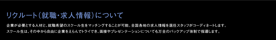 リクルート（就職・求人情報）について 企業が必要とする人材と、就職希望のスクール生をマッチングすることが可能。全国各地の求人情報を選任スタッフがコーディネートします。スクール生は、その中から自由に企業をえらんでトライでき、面接やプレゼンテーションについても万全のバックアップ体制で指導します。