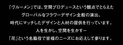 「ヴルーメン」では、空間プロデュースという観点でとらえたグローバルなフラワーデザイン全般の演出、時代にマッチしたデザインと人材の提供を行っています。