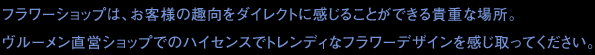 フラワーショップは、お客様の趣向をダイレクトに感じることができる貴重な場所。ヴルーメン直営ショップでのハイセンスでトレンディなフラワーデザインを感じ取ってください。 