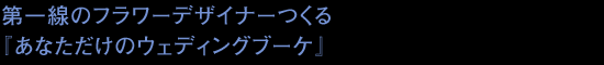 第一線のフラワーデザイナーつくる『あなただけのウェディングブーケ』