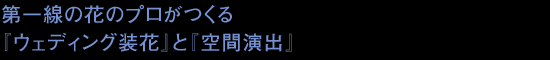 第一線の花のプロがつくる『ウェディング装花』と『空間演出』